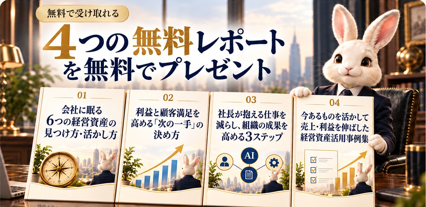 無料で受け取れる4つのレポート｜会社に眠る6つの経営資産の見つけ方・活かし方／利益と顧客満足を高める「次の一手」の決め方／社長が抱える仕事を減らし、組織の成果を高める3ステップ／今あるものを活かして売上・利益を伸ばした経営資産活用事例集